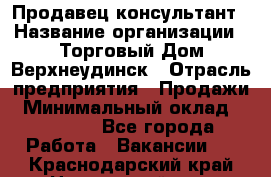 Продавец-консультант › Название организации ­ Торговый Дом Верхнеудинск › Отрасль предприятия ­ Продажи › Минимальный оклад ­ 15 000 - Все города Работа » Вакансии   . Краснодарский край,Новороссийск г.